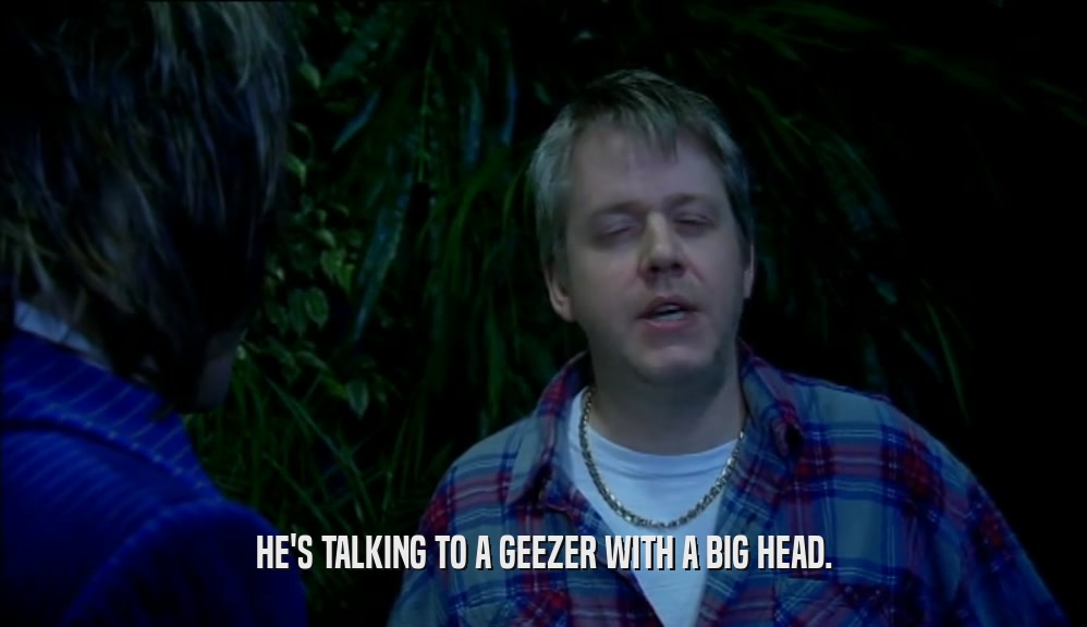HE'S TALKING TO A GEEZER WITH A BIG HEAD.  