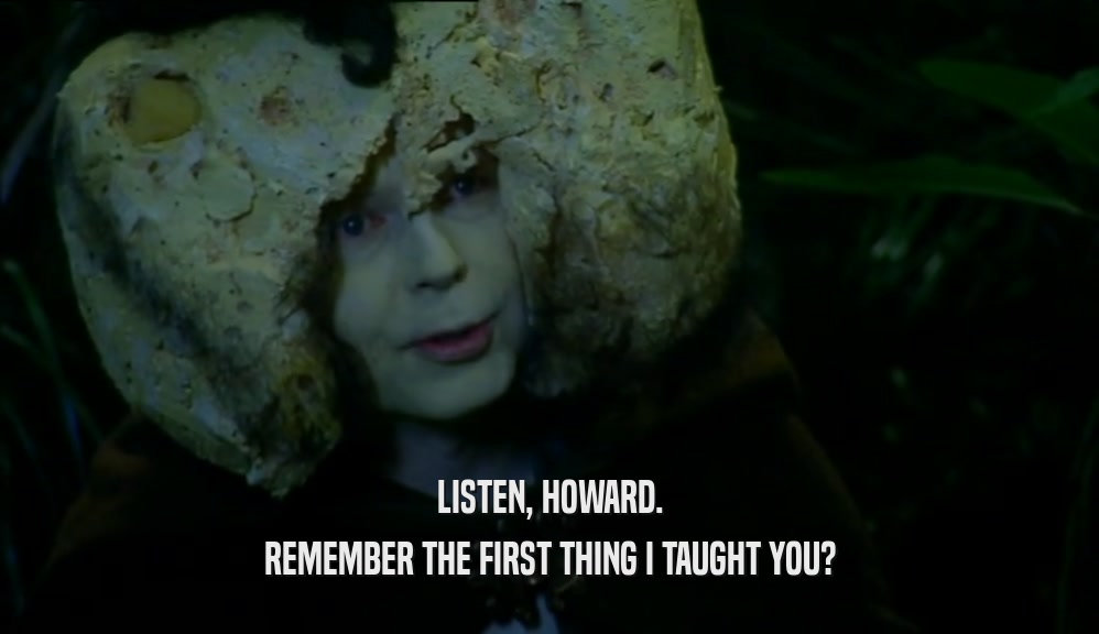 LISTEN, HOWARD. REMEMBER THE FIRST THING I TAUGHT YOU? 
