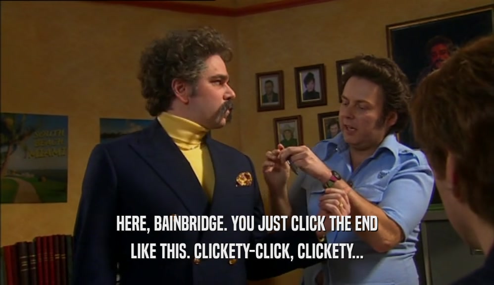 HERE, BAINBRIDGE. YOU JUST CLICK THE END
 LIKE THIS. CLICKETY-CLICK, CLICKETY...
 