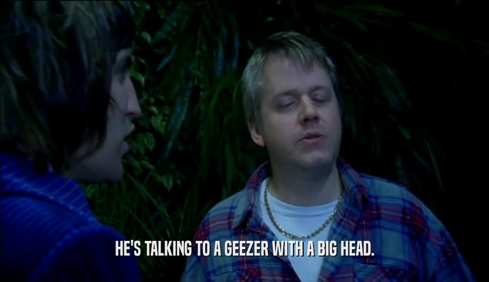 HE'S TALKING TO A GEEZER WITH A BIG HEAD.  