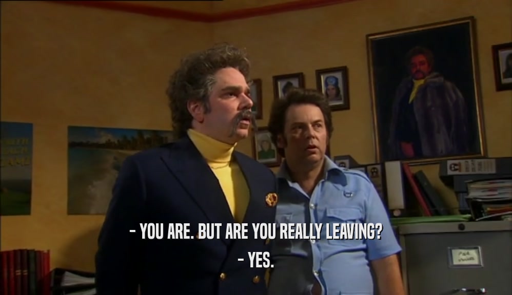 - YOU ARE. BUT ARE YOU REALLY LEAVING? - YES. 