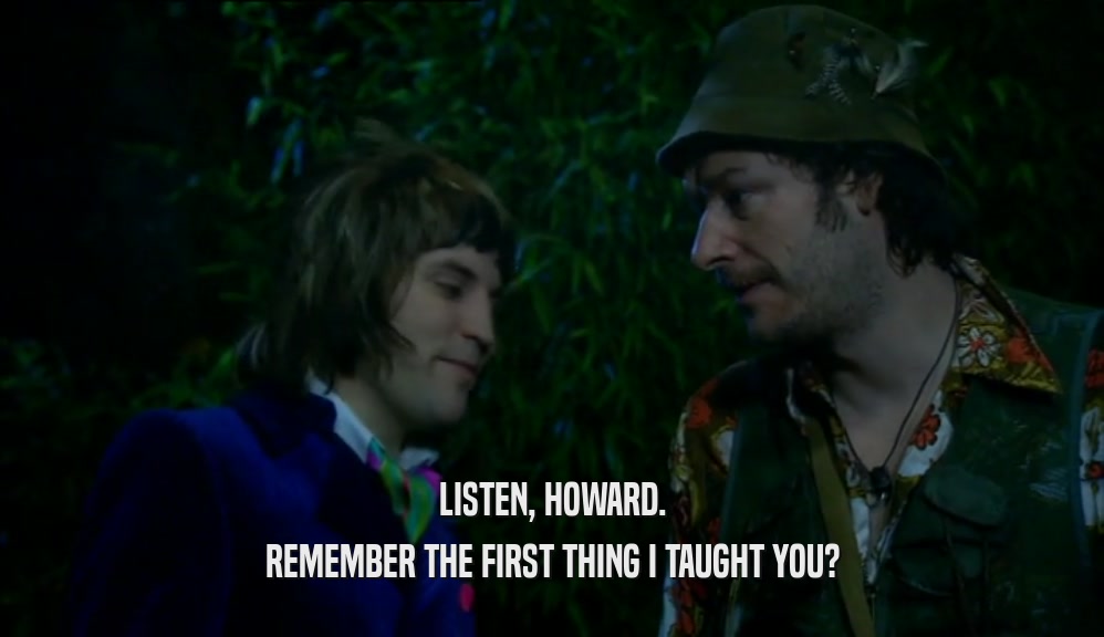 LISTEN, HOWARD.
 REMEMBER THE FIRST THING I TAUGHT YOU?
 