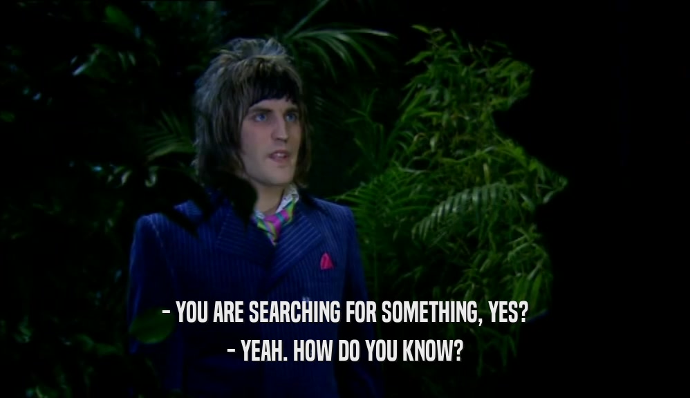 - YOU ARE SEARCHING FOR SOMETHING, YES? - YEAH. HOW DO YOU KNOW? 