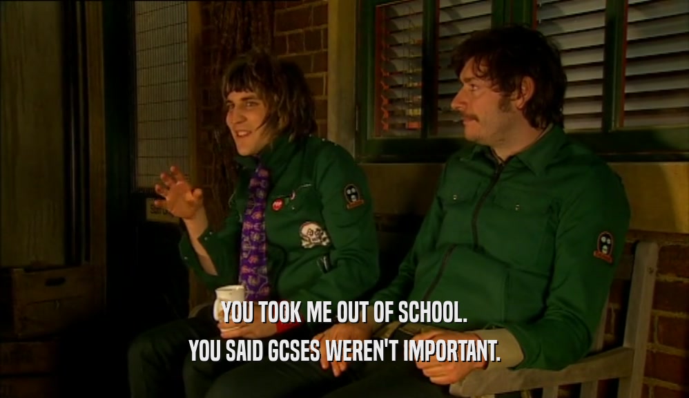 YOU TOOK ME OUT OF SCHOOL. YOU SAID GCSES WEREN'T IMPORTANT. 