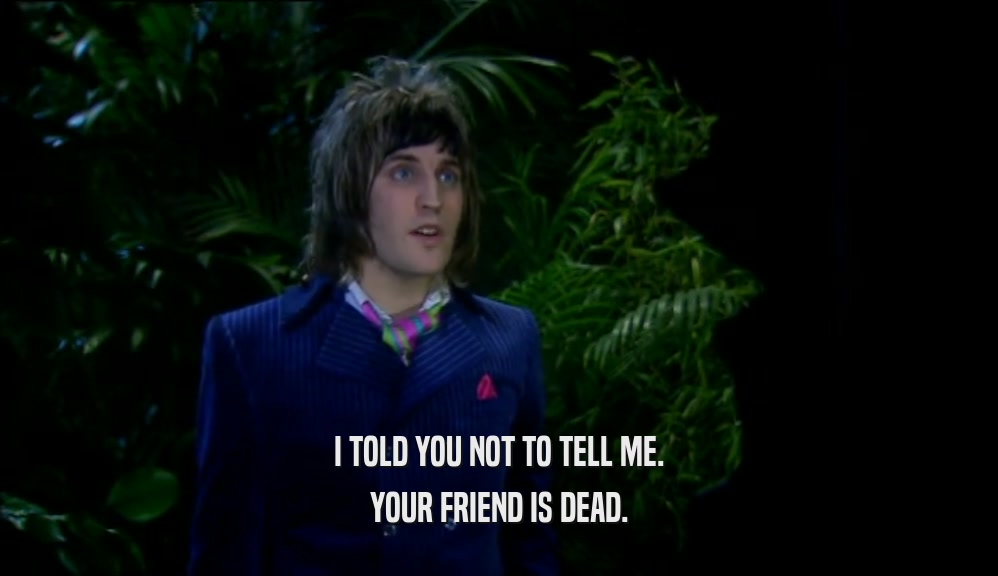 I TOLD YOU NOT TO TELL ME. YOUR FRIEND IS DEAD. 