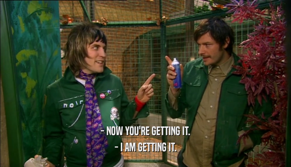 - NOW YOU'RE GETTING IT. - I AM GETTING IT. 