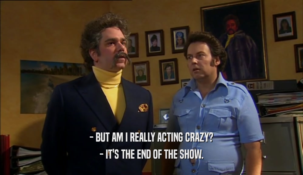 - BUT AM I REALLY ACTING CRAZY? - IT'S THE END OF THE SHOW. 