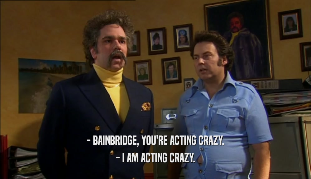 - BAINBRIDGE, YOU'RE ACTING CRAZY. - I AM ACTING CRAZY. 