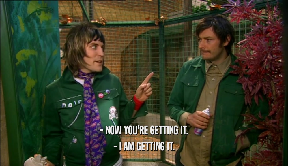 - NOW YOU'RE GETTING IT. - I AM GETTING IT. 