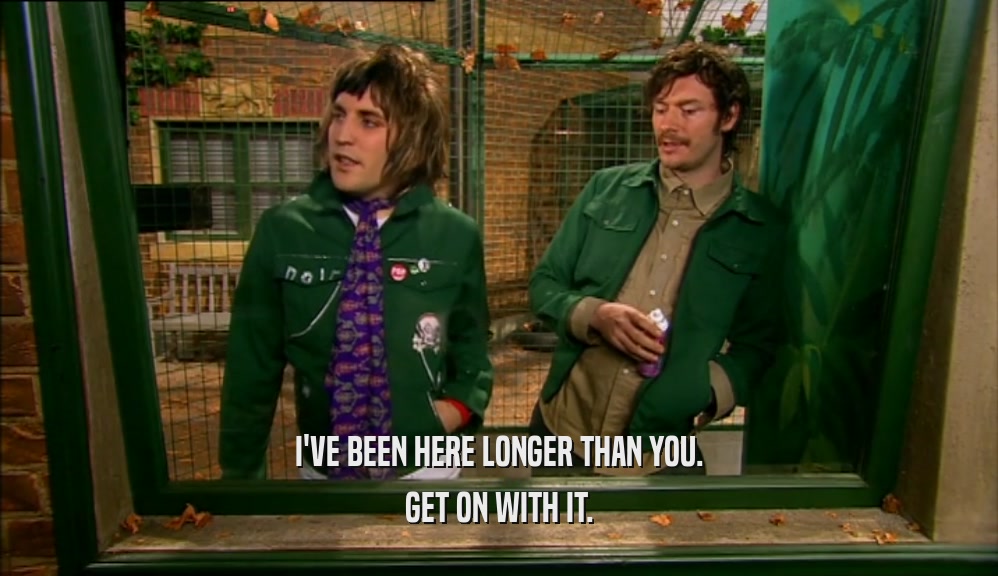 I'VE BEEN HERE LONGER THAN YOU. GET ON WITH IT. 