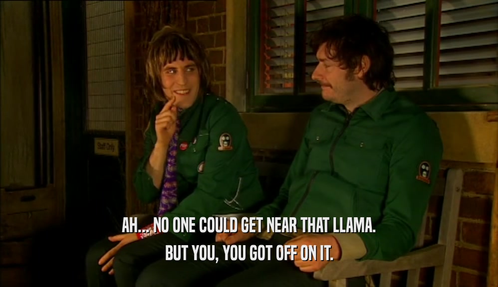 AH... NO ONE COULD GET NEAR THAT LLAMA. BUT YOU, YOU GOT OFF ON IT. 