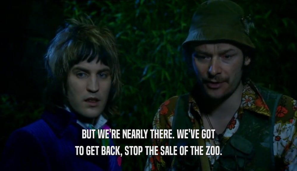 BUT WE'RE NEARLY THERE. WE'VE GOT
 TO GET BACK, STOP THE SALE OF THE ZOO.
 
