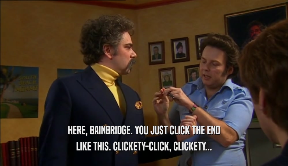 HERE, BAINBRIDGE. YOU JUST CLICK THE END
 LIKE THIS. CLICKETY-CLICK, CLICKETY...
 