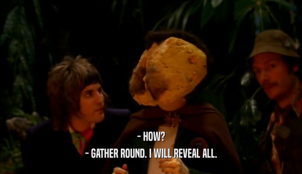 - HOW? - GATHER ROUND. I WILL REVEAL ALL. 