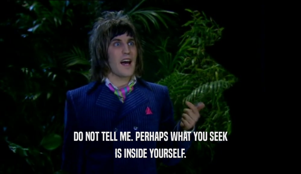 DO NOT TELL ME. PERHAPS WHAT YOU SEEK IS INSIDE YOURSELF. 