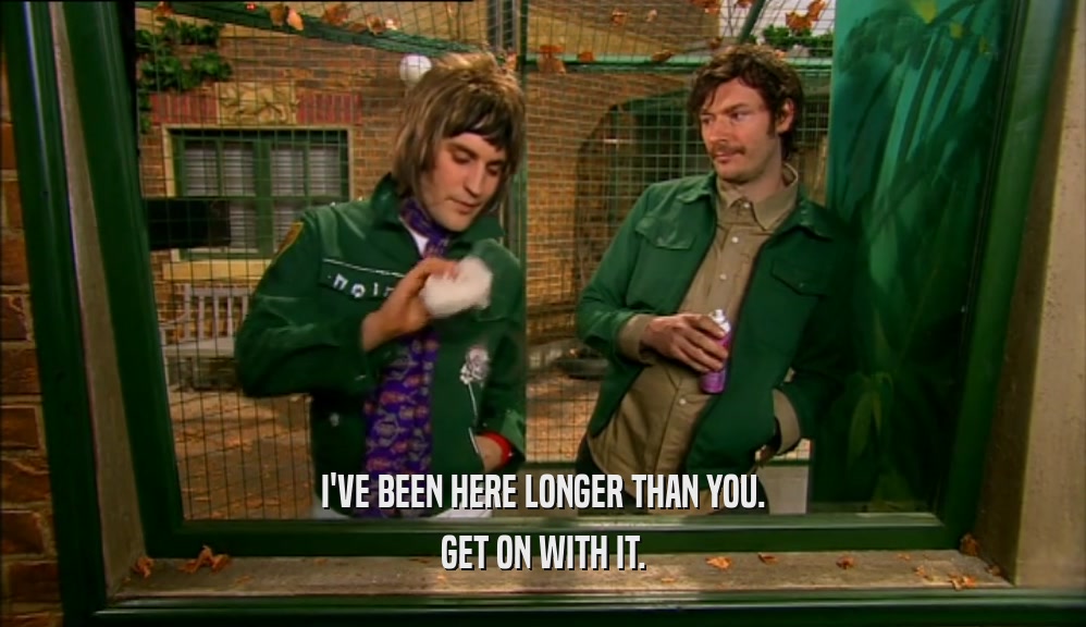 I'VE BEEN HERE LONGER THAN YOU. GET ON WITH IT. 