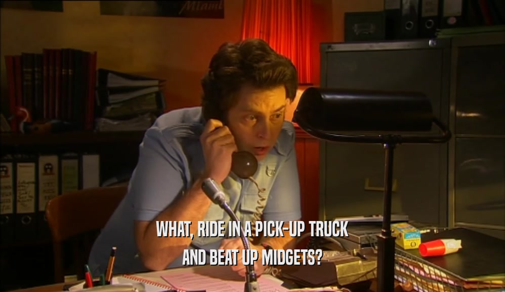 WHAT, RIDE IN A PICK-UP TRUCK
 AND BEAT UP MIDGETS?
 
