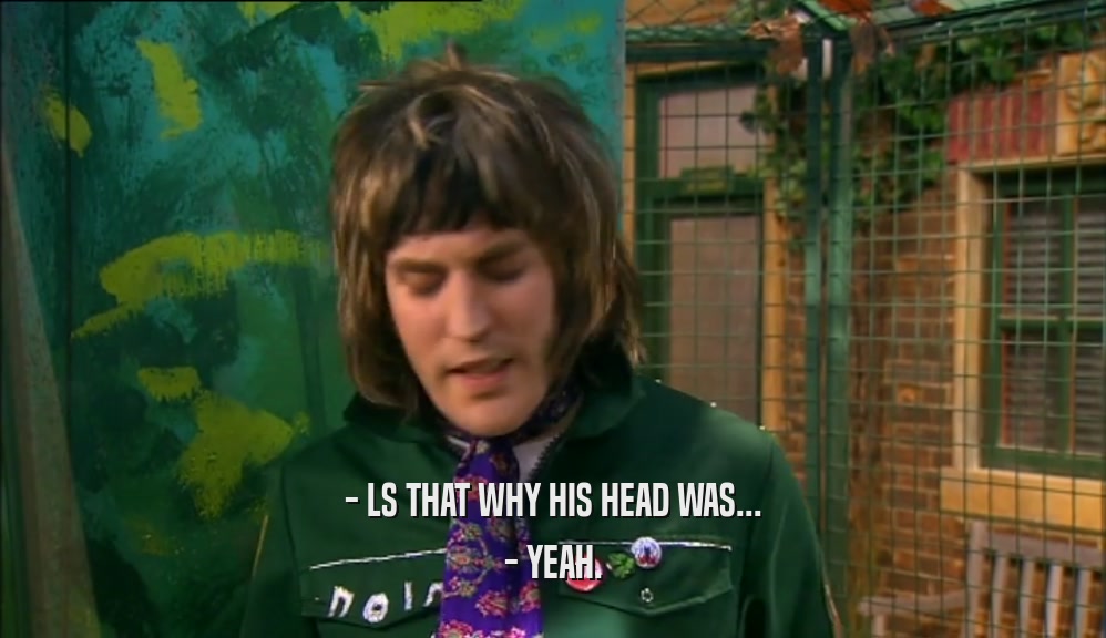 - LS THAT WHY HIS HEAD WAS...
 - YEAH.
 