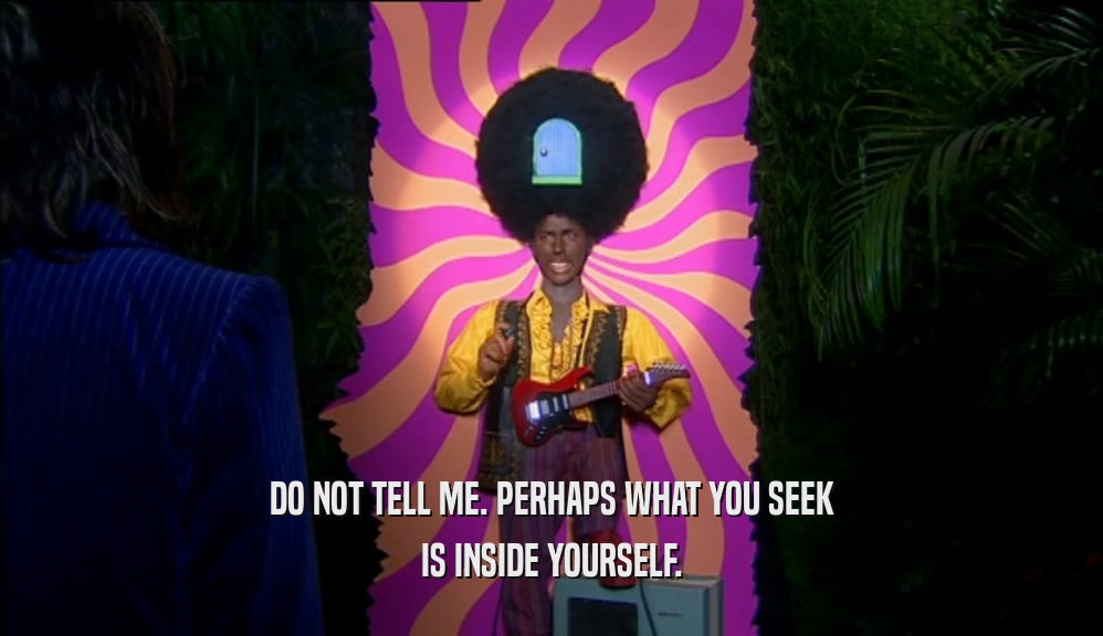 DO NOT TELL ME. PERHAPS WHAT YOU SEEK IS INSIDE YOURSELF. 