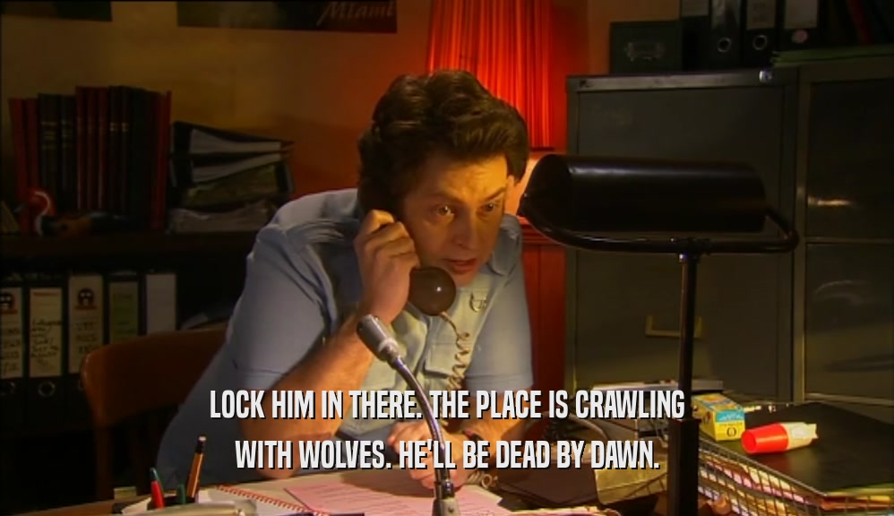 LOCK HIM IN THERE. THE PLACE IS CRAWLING WITH WOLVES. HE'LL BE DEAD BY DAWN. 