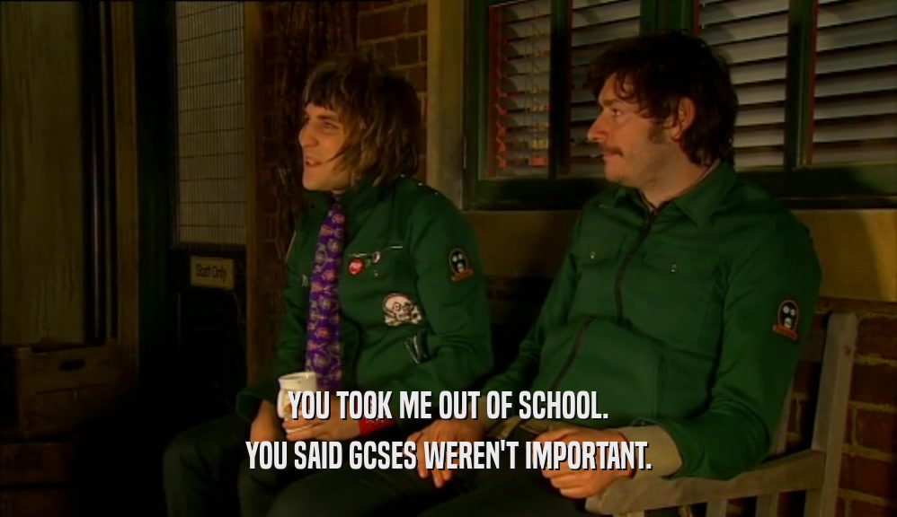 YOU TOOK ME OUT OF SCHOOL. YOU SAID GCSES WEREN'T IMPORTANT. 