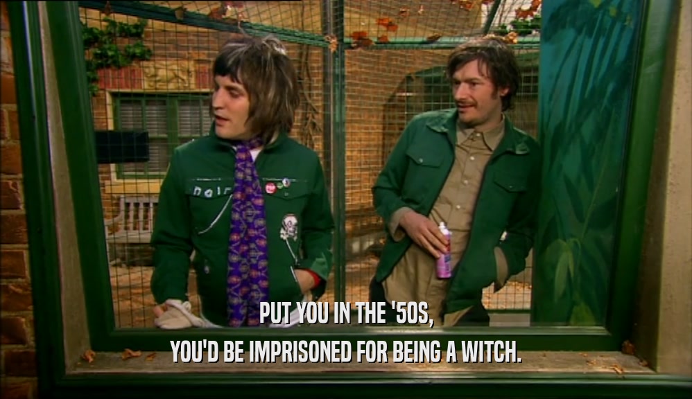 PUT YOU IN THE '50S, YOU'D BE IMPRISONED FOR BEING A WITCH. 