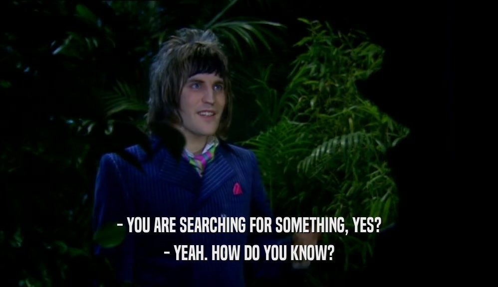 - YOU ARE SEARCHING FOR SOMETHING, YES? - YEAH. HOW DO YOU KNOW? 