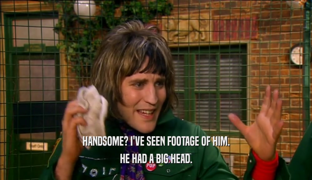 HANDSOME? I'VE SEEN FOOTAGE OF HIM. HE HAD A BIG HEAD. 