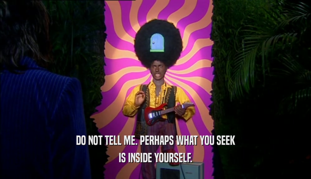 DO NOT TELL ME. PERHAPS WHAT YOU SEEK IS INSIDE YOURSELF. 