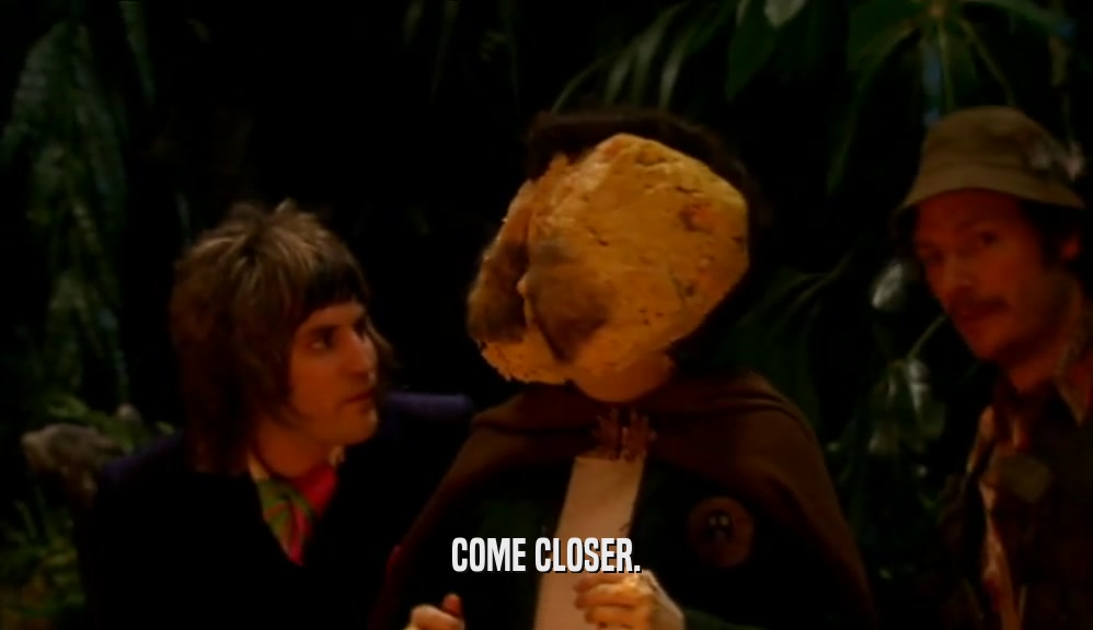 COME CLOSER.  