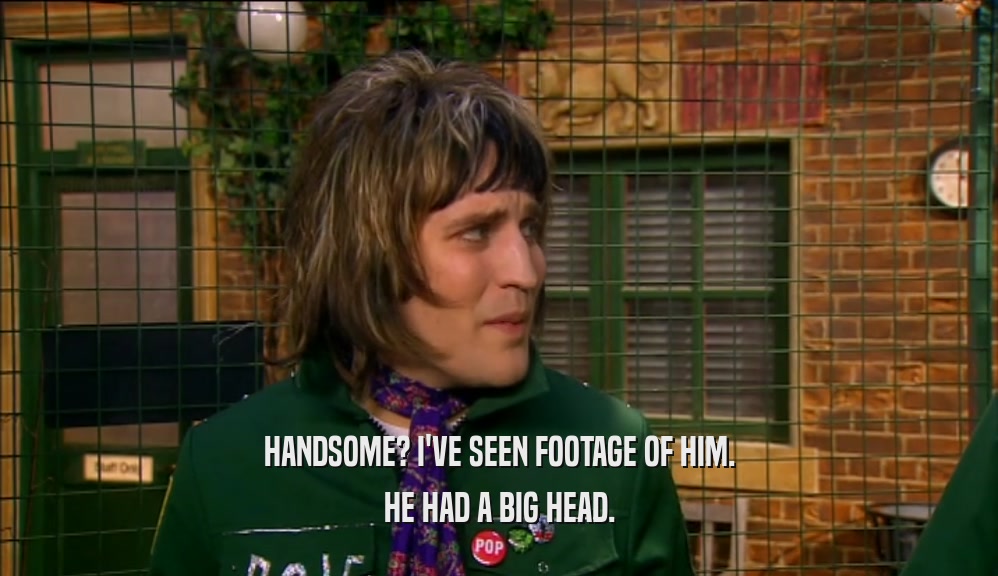 HANDSOME? I'VE SEEN FOOTAGE OF HIM. HE HAD A BIG HEAD. 