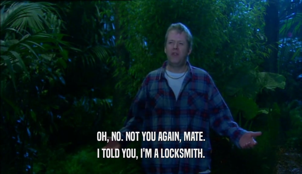 OH, NO. NOT YOU AGAIN, MATE. I TOLD YOU, I'M A LOCKSMITH. 