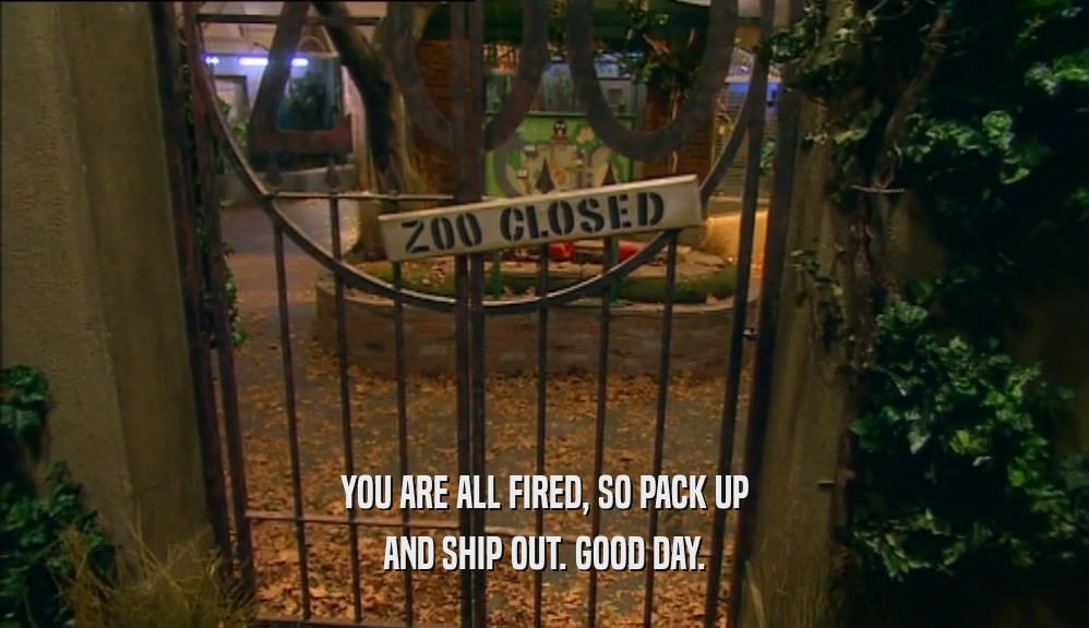 YOU ARE ALL FIRED, SO PACK UP AND SHIP OUT. GOOD DAY. 