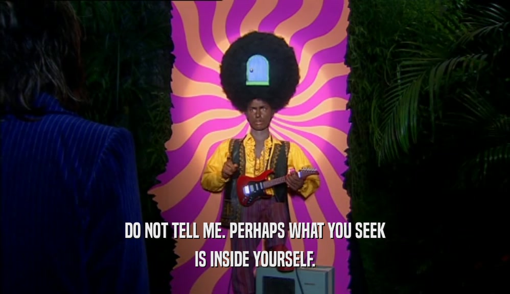 DO NOT TELL ME. PERHAPS WHAT YOU SEEK IS INSIDE YOURSELF. 