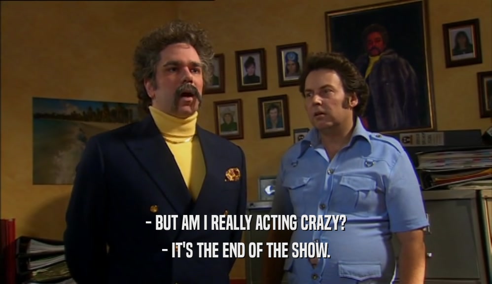 - BUT AM I REALLY ACTING CRAZY? - IT'S THE END OF THE SHOW. 