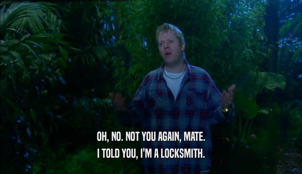 OH, NO. NOT YOU AGAIN, MATE. I TOLD YOU, I'M A LOCKSMITH. 