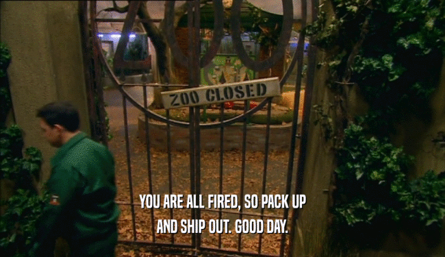 YOU ARE ALL FIRED, SO PACK UP AND SHIP OUT. GOOD DAY. 