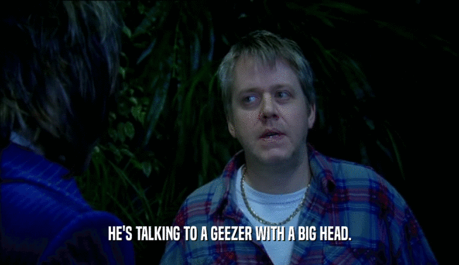 HE'S TALKING TO A GEEZER WITH A BIG HEAD.
  