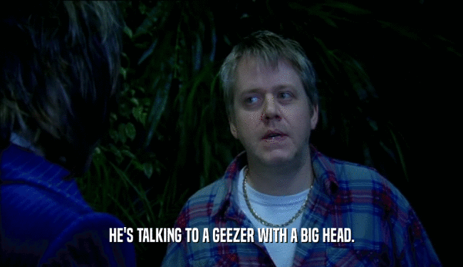 HE'S TALKING TO A GEEZER WITH A BIG HEAD.  