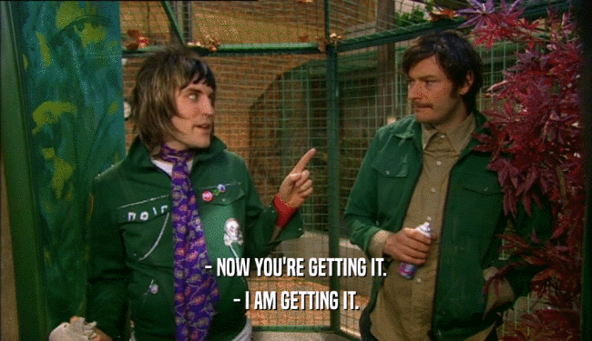 - NOW YOU'RE GETTING IT. - I AM GETTING IT. 