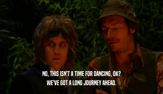 NO, THIS ISN'T A TIME FOR DANCING, OK? WE'VE GOT A LONG JOURNEY AHEAD. 