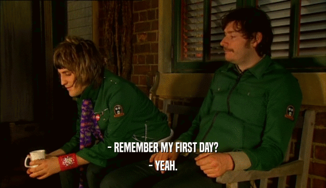 - REMEMBER MY FIRST DAY?
 - YEAH.
 