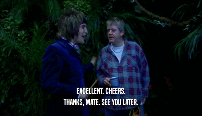 EXCELLENT. CHEERS. THANKS, MATE. SEE YOU LATER. 