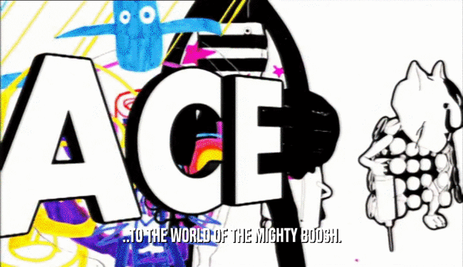 ..TO THE WORLD OF THE MIGHTY BOOSH.  