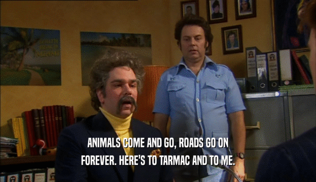 ANIMALS COME AND GO, ROADS GO ON FOREVER. HERE'S TO TARMAC AND TO ME. 