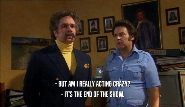 - BUT AM I REALLY ACTING CRAZY? - IT'S THE END OF THE SHOW. 