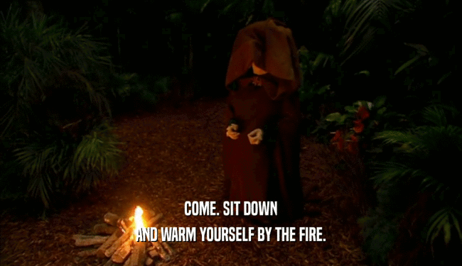 COME. SIT DOWN
 AND WARM YOURSELF BY THE FIRE.
 