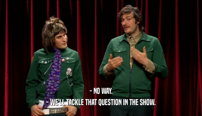 - NO WAY.
 - WE'LL TACKLE THAT QUESTION IN THE SHOW.
 