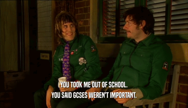 YOU TOOK ME OUT OF SCHOOL. YOU SAID GCSES WEREN'T IMPORTANT. 
