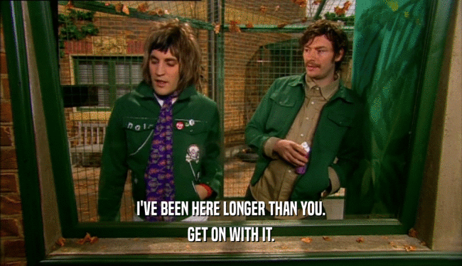 I'VE BEEN HERE LONGER THAN YOU. GET ON WITH IT. 